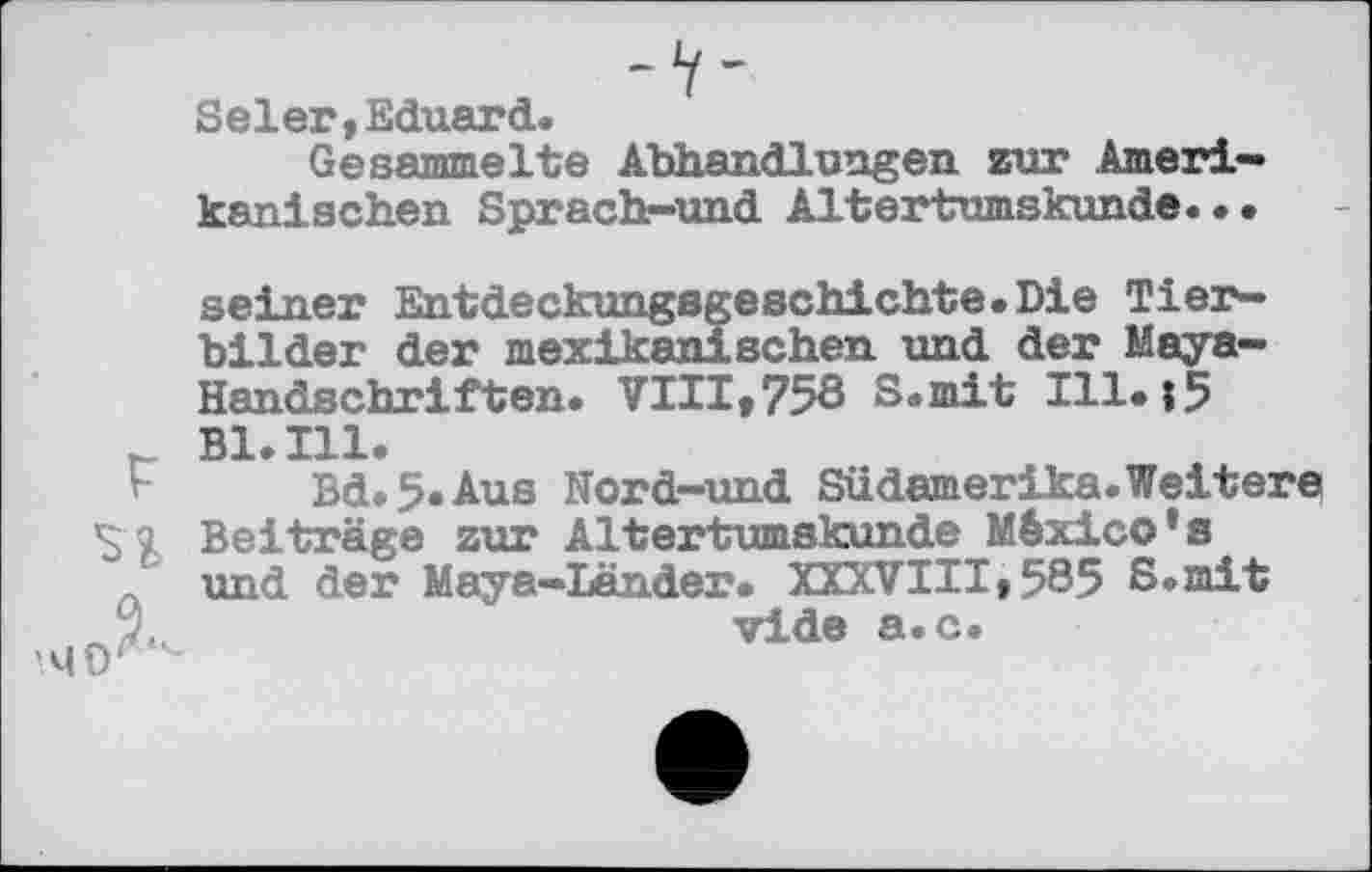 ﻿Seiet,Eduard.
Gesammelte Abhandlungen zur Amerikanischen Sprach-und Altertumskunde.. •
seiner Entdeckungsgeschichte.Die Tierbilder der mexikanischen und der Maya-Handschriften. VIII,758 S.mit Ill«i5 Bl.Ill.
F Bd. 5. Aus Nord-und Südamerika.Weitere 3 q Beiträge zur Altertumskunde México * s
und der Maya-Länder. XXXVIII, 585 S.mit vide a.c.
40' v